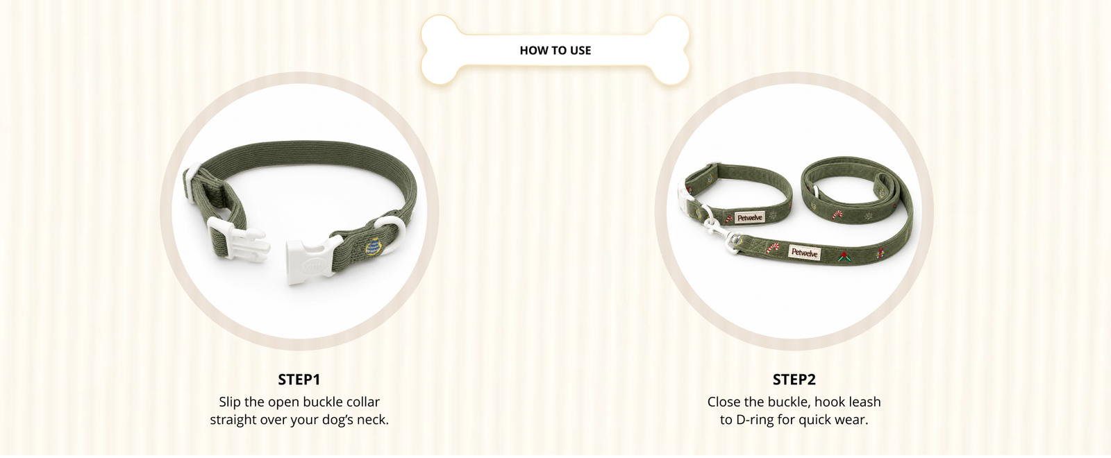 How to use Petwelve green corduroy Christmas dog collar and leash: step 1 slip open buckle collar over dog's neck, step 2 close buckle and hook leash to D-ring for quick wear
